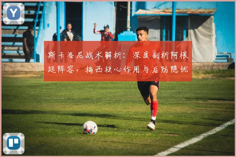 斯卡洛尼战术解析：深度剖析阿根廷阵容，梅西核心作用与后防隐忧探讨