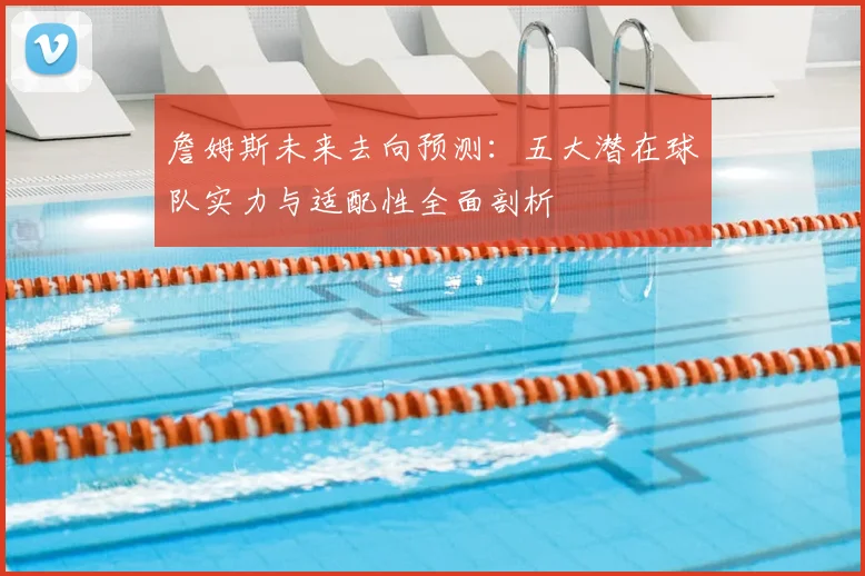 詹姆斯未来去向预测：五大潜在球队实力与适配性全面剖析