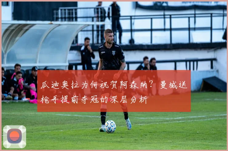 瓜迪奥拉为何祝贺阿森纳？曼城送枪手提前夺冠的深层分析