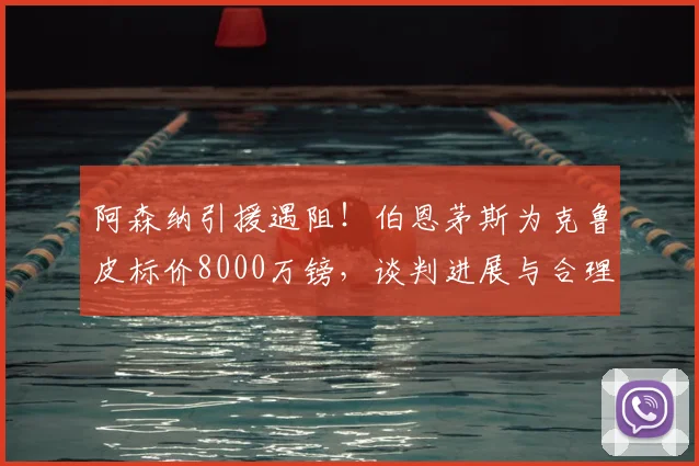 阿森纳引援遇阻！伯恩茅斯为克鲁皮标价8000万镑，谈判进展与合理性分析