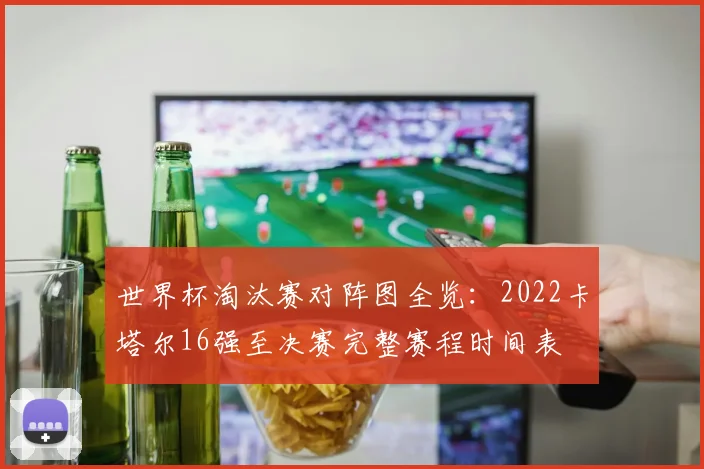 世界杯淘汰赛对阵图全览：2022卡塔尔16强至决赛完整赛程时间表