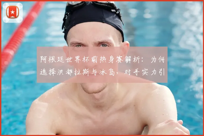 阿根廷世界杯前热身赛解析：为何选择洪都拉斯与冰岛，对手实力引发球迷讨论