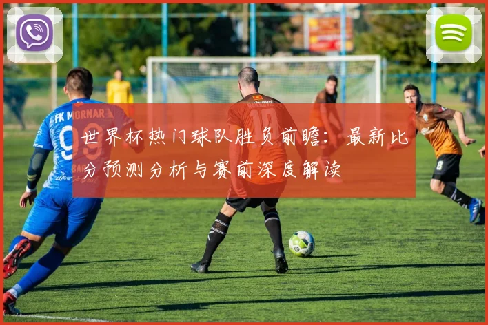 世界杯热门球队胜负前瞻：最新比分预测分析与赛前深度解读