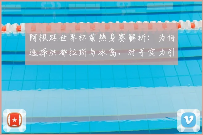 阿根廷世界杯前热身赛解析：为何选择洪都拉斯与冰岛，对手实力引发球迷讨论