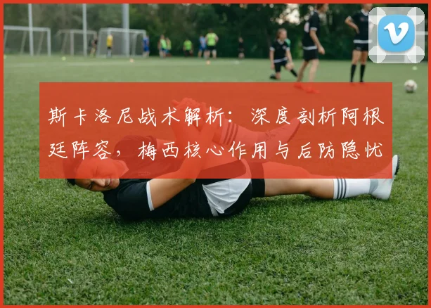 斯卡洛尼战术解析：深度剖析阿根廷阵容，梅西核心作用与后防隐忧探讨