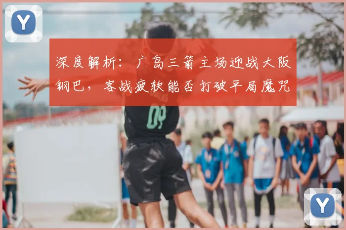 深度解析：广岛三箭主场迎战大阪钢巴，客战疲软能否打破平局魔咒？