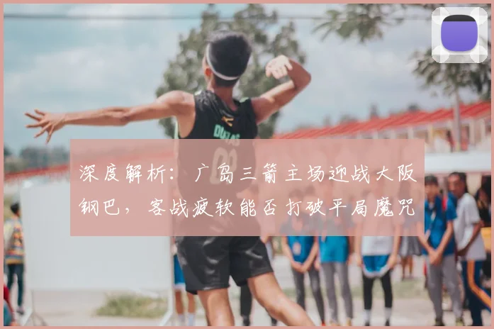 深度解析：广岛三箭主场迎战大阪钢巴，客战疲软能否打破平局魔咒？